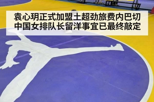 袁心玥正式加盟土超劲旅费内巴切 中国女排队长留洋事宜已最终敲定